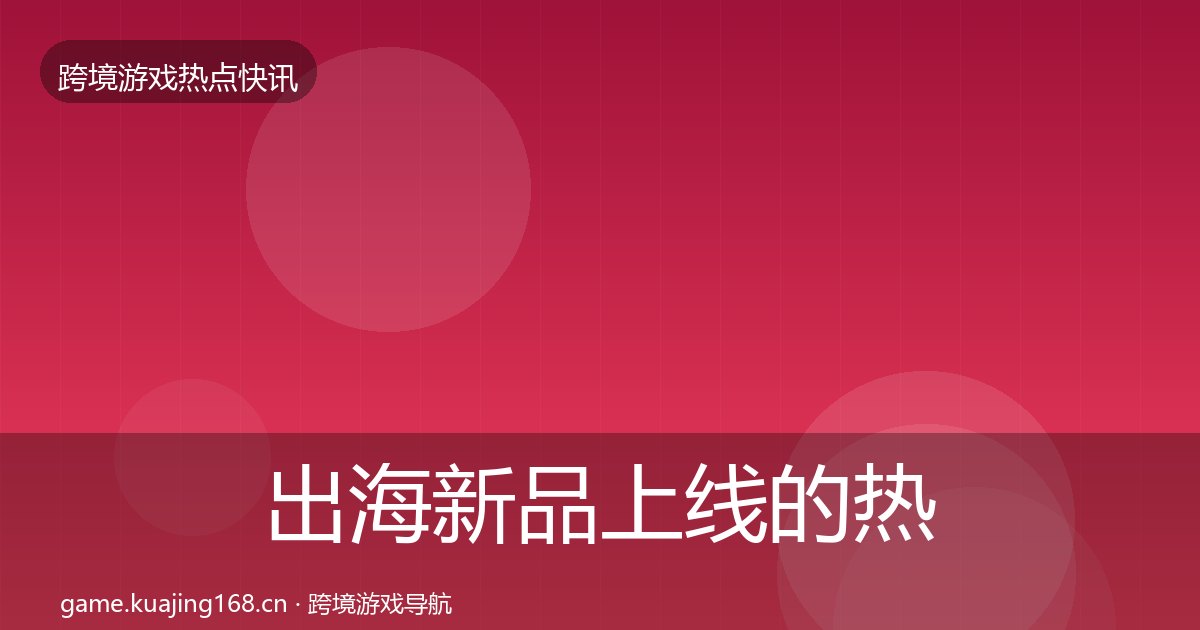 出海新品上线的热点速递(附实操要点)
