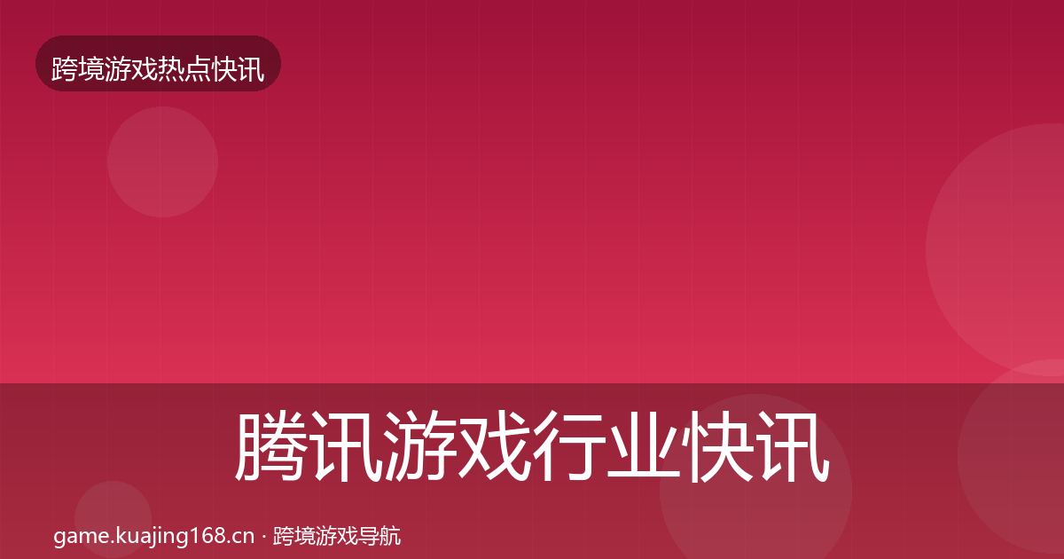 腾讯游戏行业快讯全指南：实用