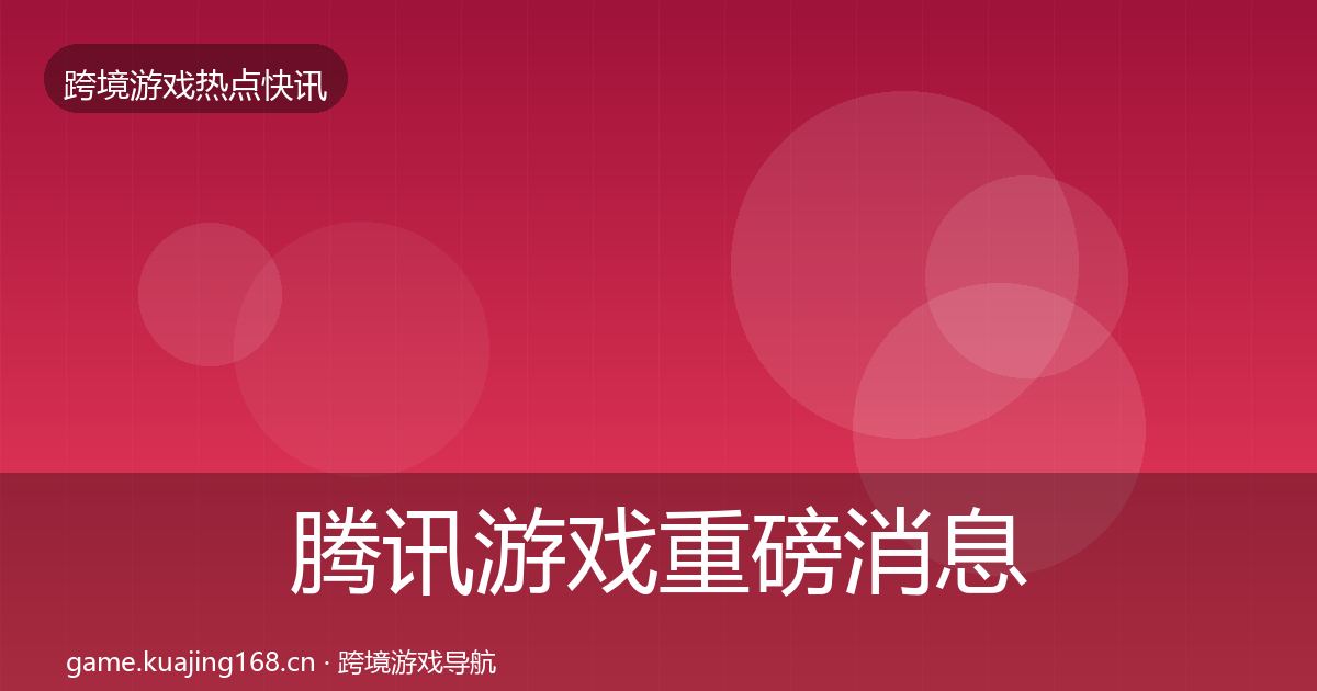 腾讯游戏重磅消息全指南：实用