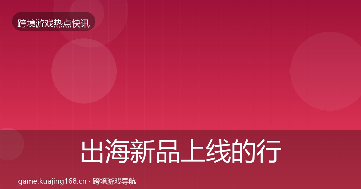 出海新品上线的行业快讯（附实操要点）