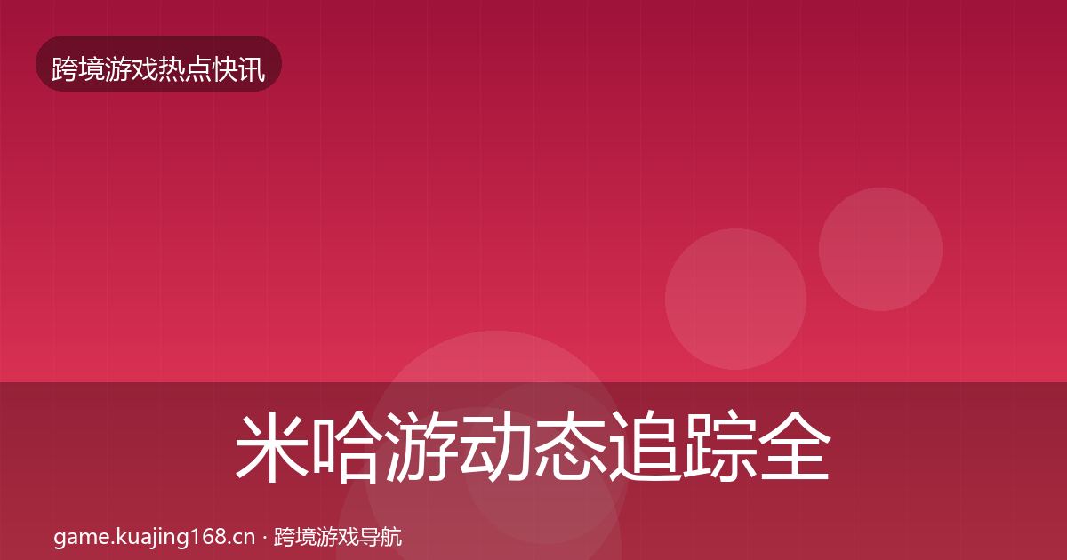 米哈游动态追踪全指南：深度