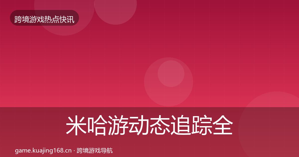 米哈游动态追踪全指南：实用