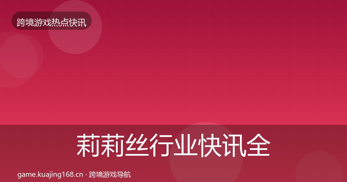 莉莉丝行业快讯全指南：最新