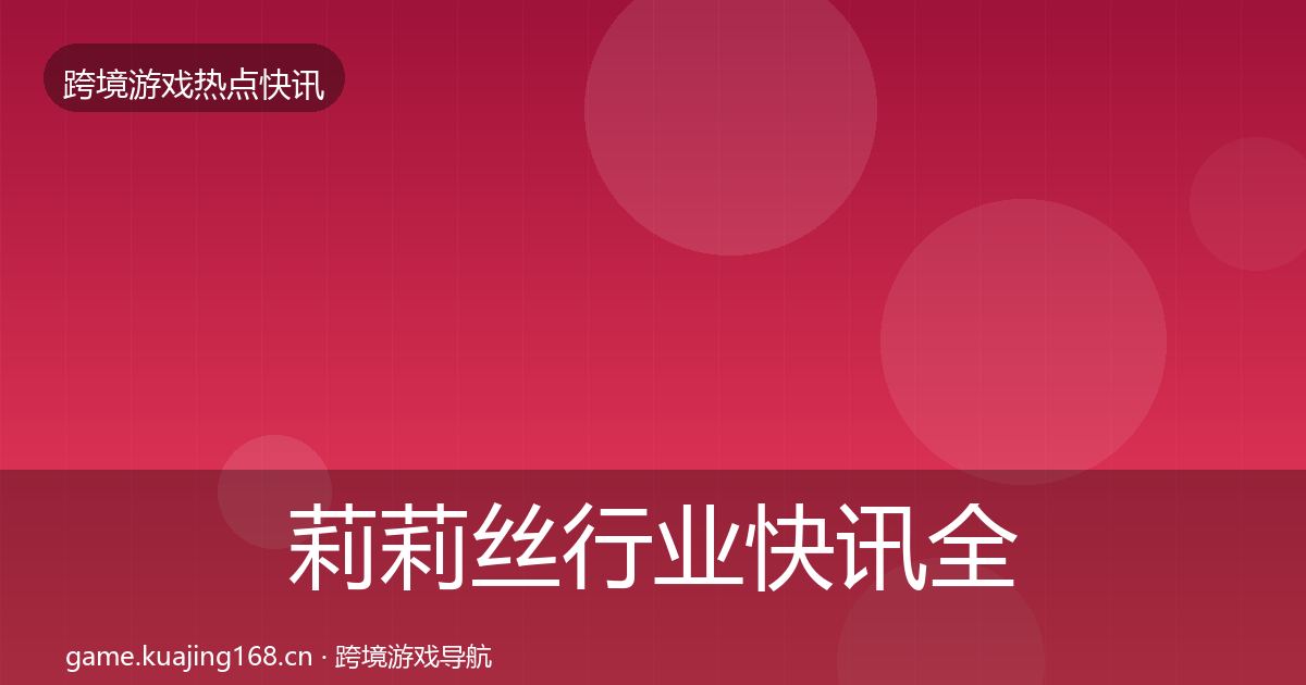 莉莉丝行业快讯全指南：深度