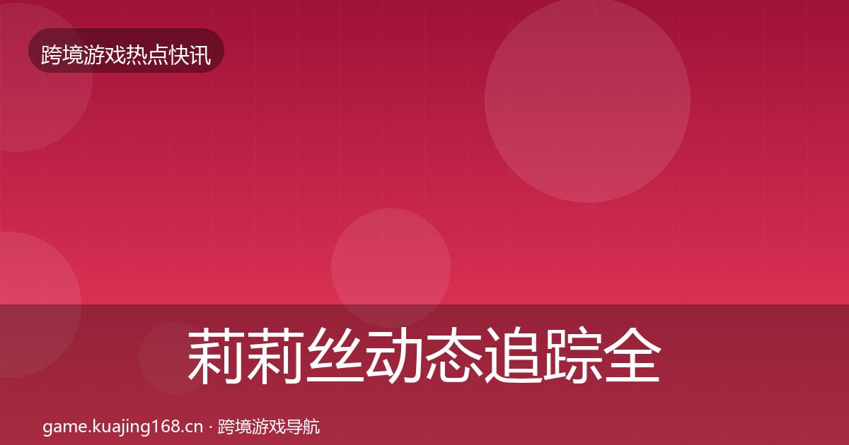 莉莉丝动态追踪全指南:最新