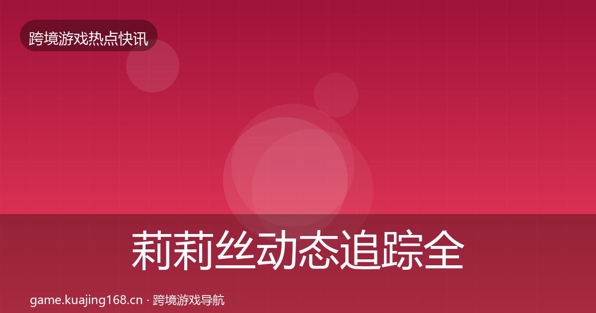 莉莉丝动态追踪全指南：全面