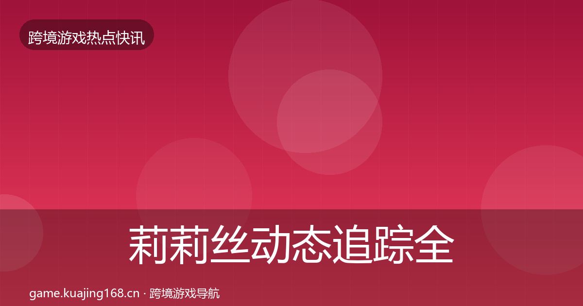 莉莉丝动态追踪全指南：深度