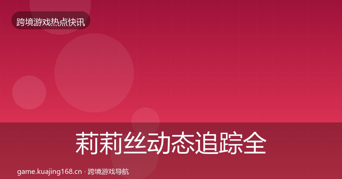 莉莉丝动态追踪全指南：官方