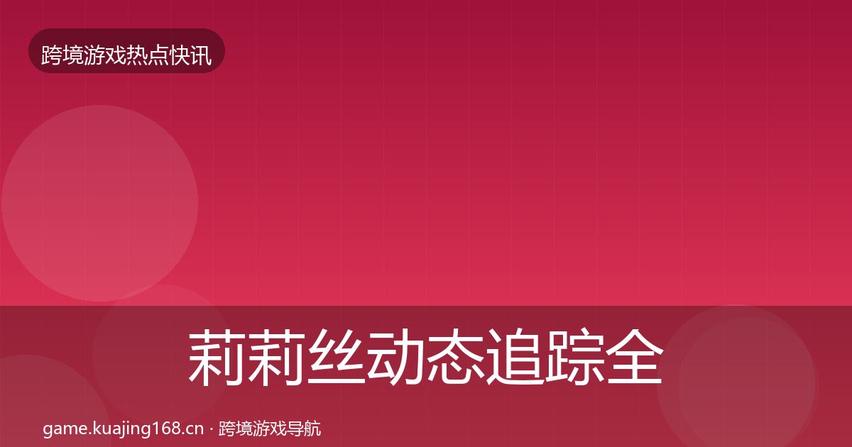 莉莉丝动态追踪全指南：一线