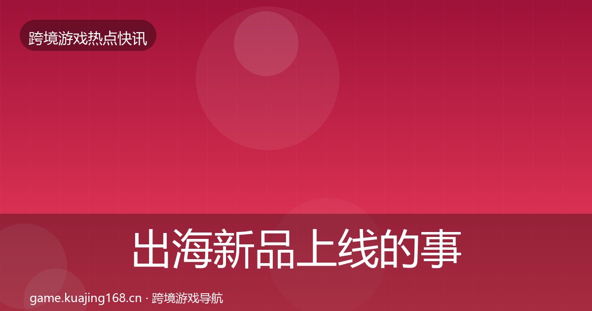 出海新品上线的事件深度解读（附实操要点）
