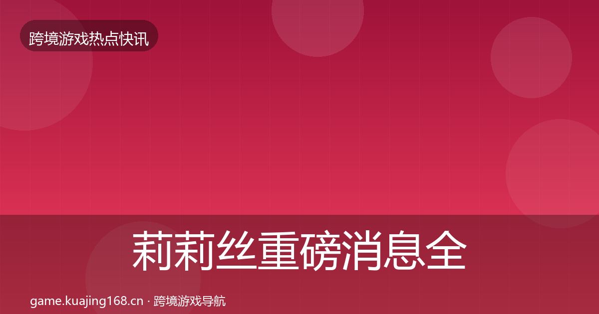 莉莉丝重磅消息全指南：最新