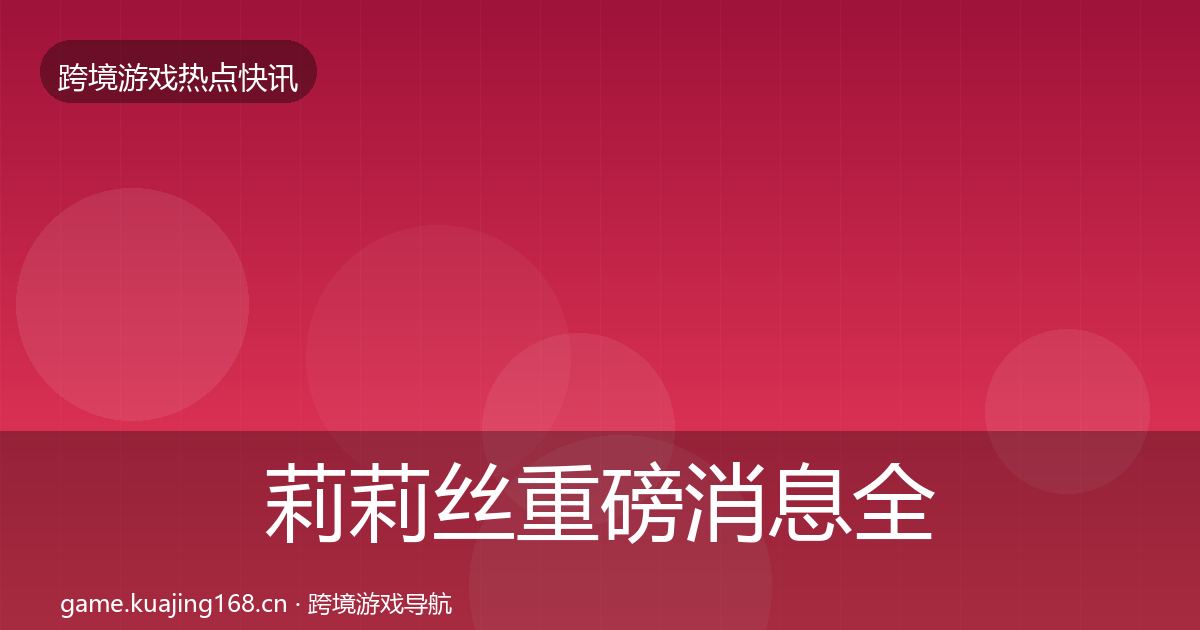 莉莉丝重磅消息全指南：全面