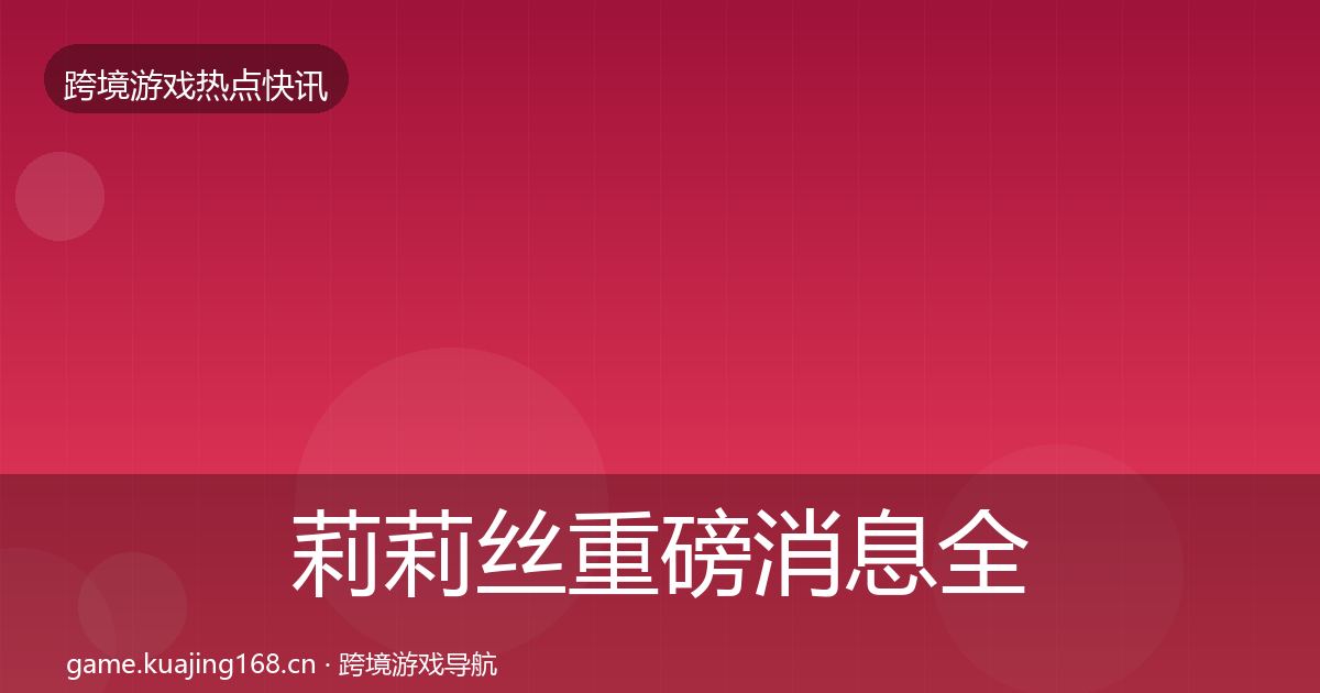 莉莉丝重磅消息全指南：深度