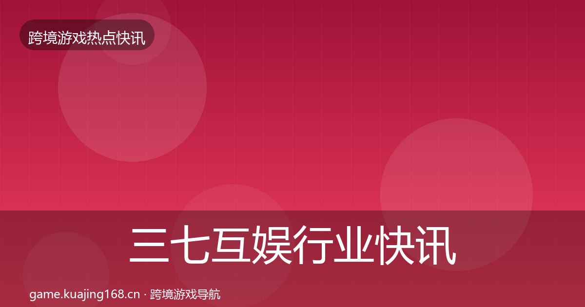 三七互娱行业快讯全指南：最新