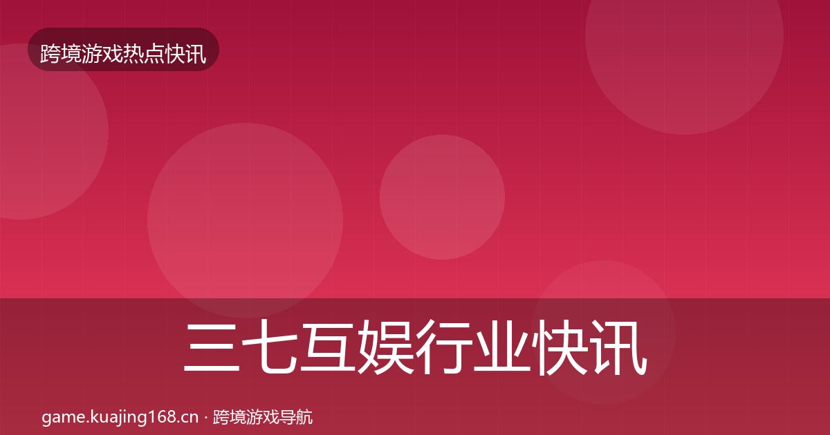 三七互娱行业快讯全指南：全面
