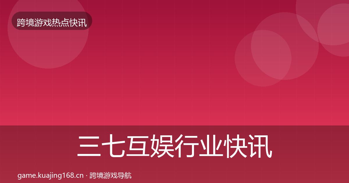 三七互娱行业快讯全指南：实用