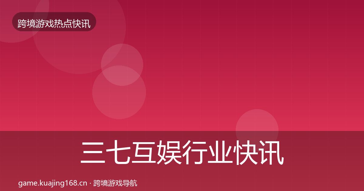 三七互娱行业快讯全指南：官方