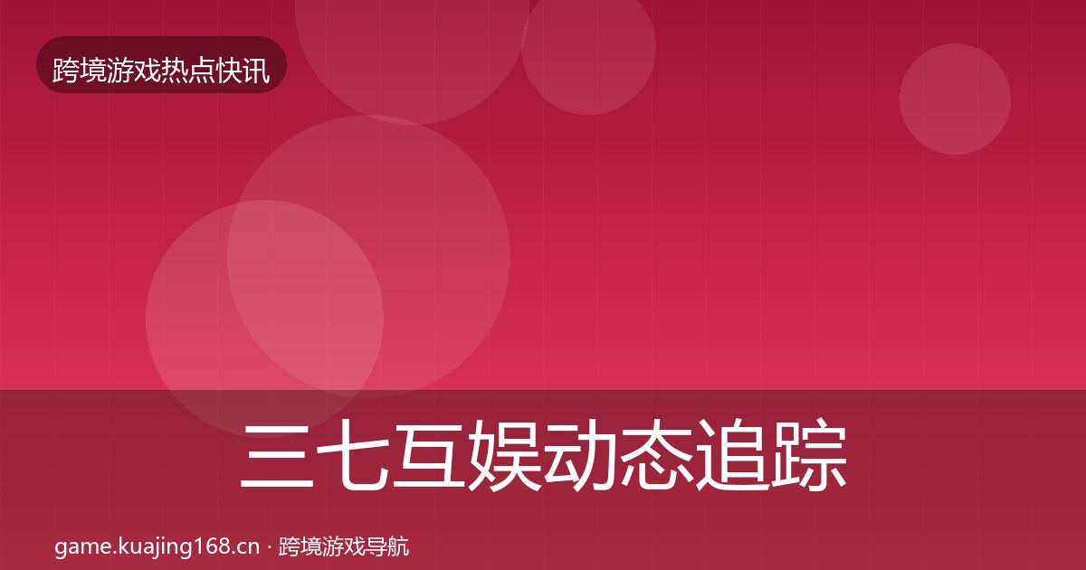 三七互娱动态追踪全指南：全面