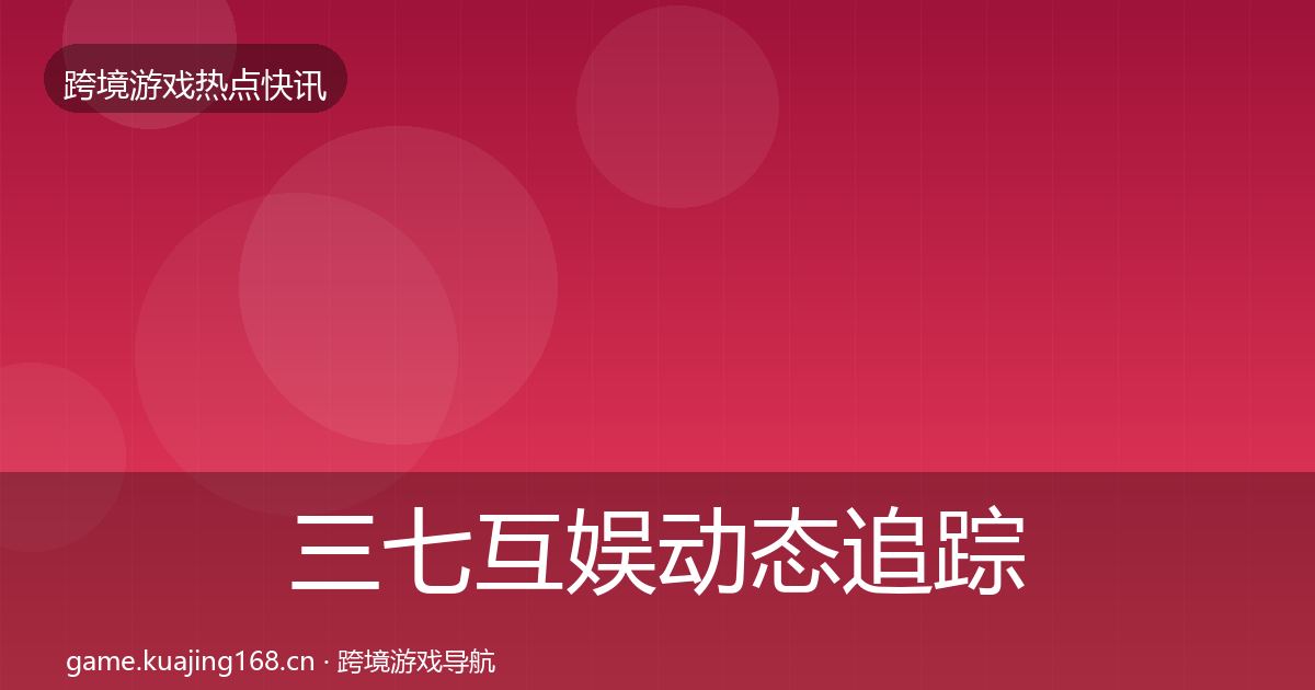 三七互娱动态追踪全指南：深度
