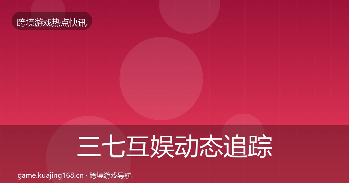 三七互娱动态追踪全指南：实用
