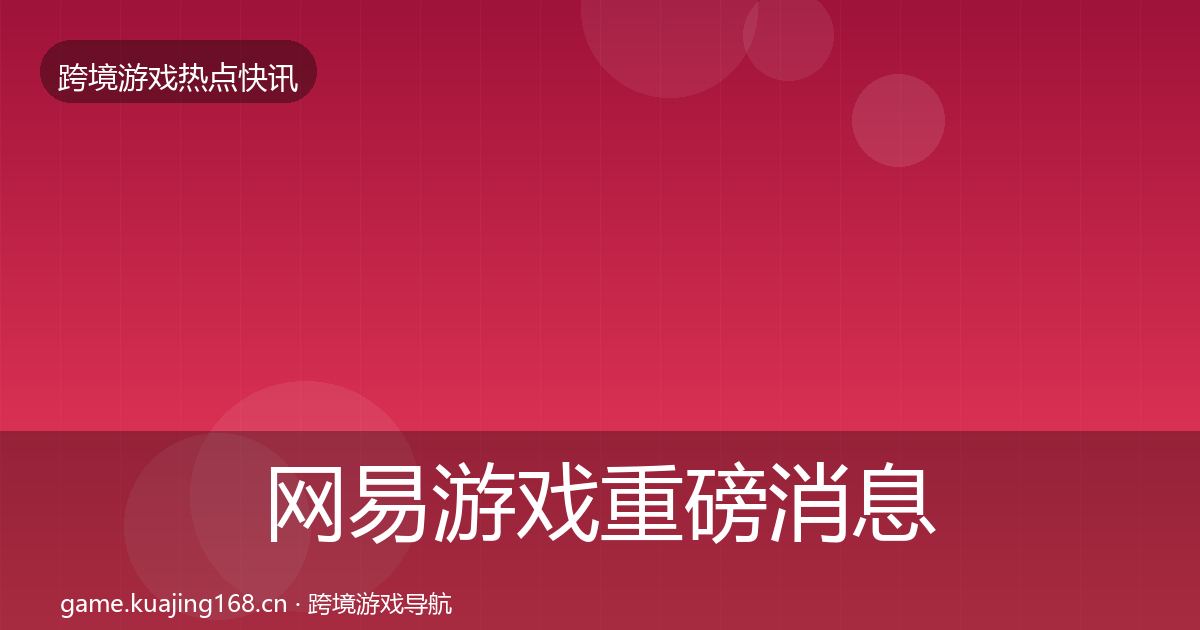 网易游戏重磅消息全指南：一线