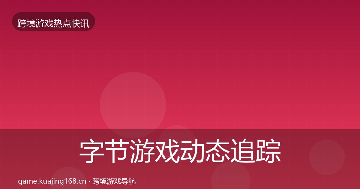 字节游戏动态追踪全指南：一线