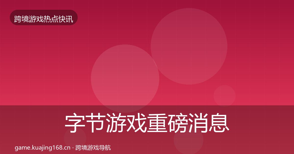 字节游戏重磅消息全指南：最新