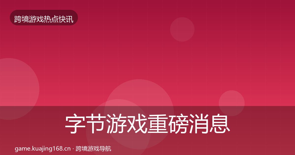 字节游戏重磅消息全指南：一线