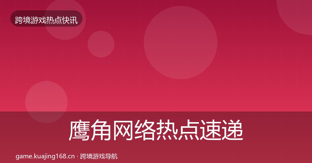 鹰角网络热点速递全指南：官方