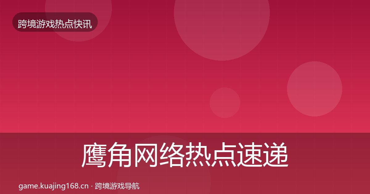 鹰角网络热点速递全指南：一线