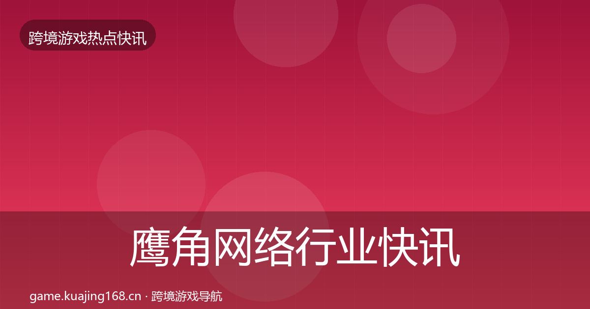 鹰角网络行业快讯全指南：深度
