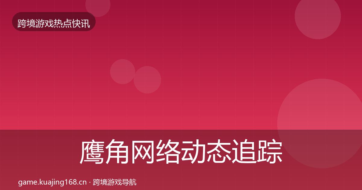 鹰角网络动态追踪全指南：2026年