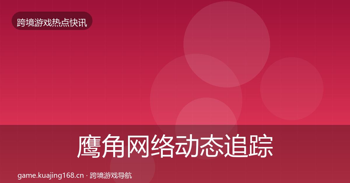 鹰角网络动态追踪全指南：最新