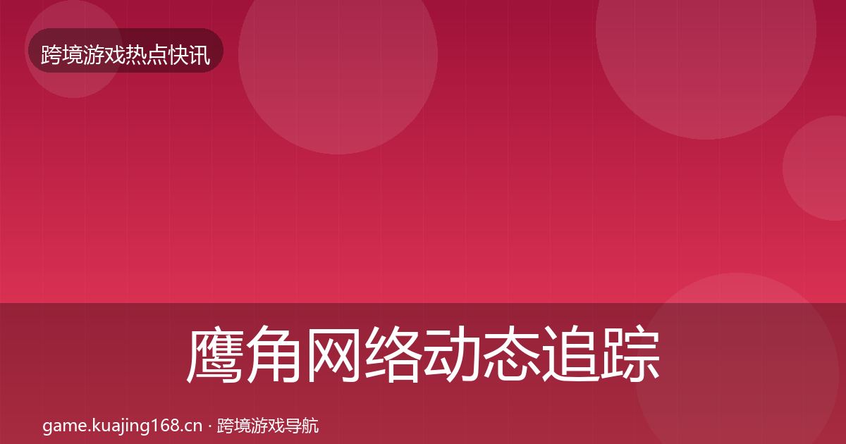 鹰角网络动态追踪全指南：全面