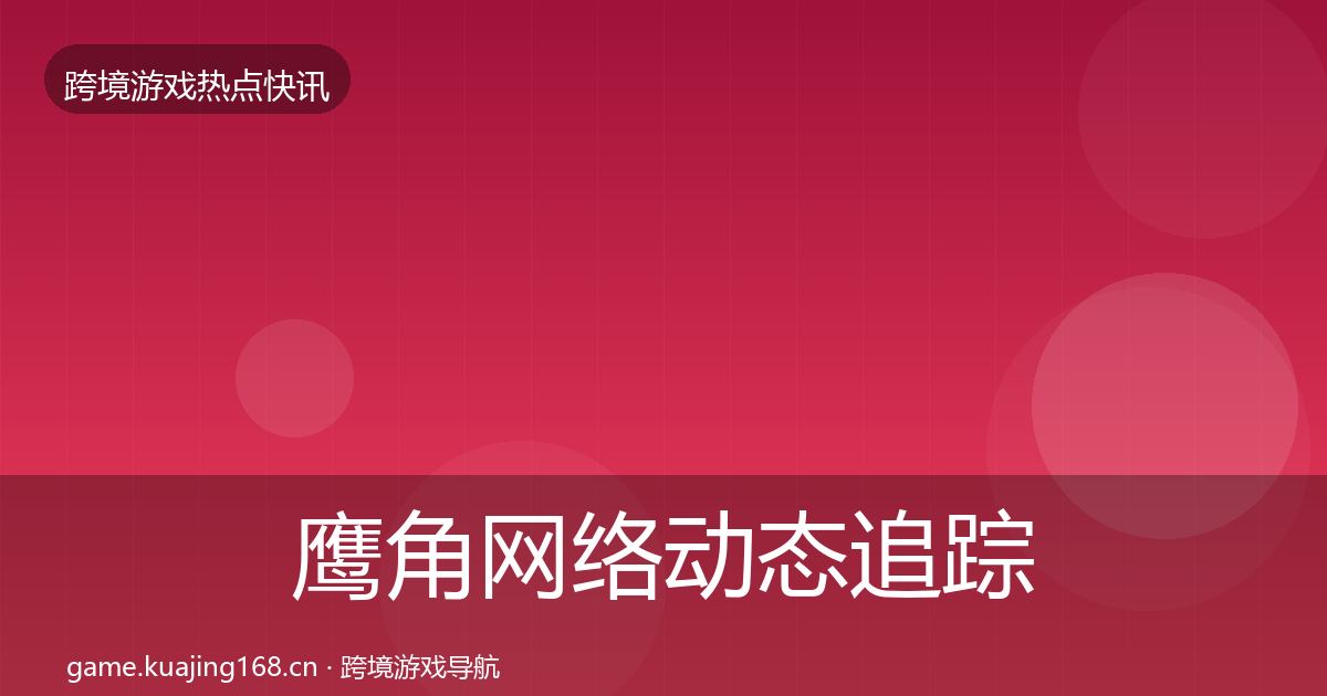 鹰角网络动态追踪全指南：深度