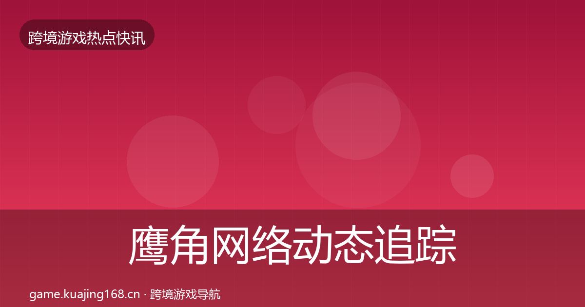 鹰角网络动态追踪全指南：实用