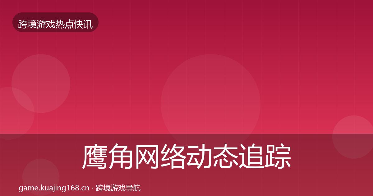 鹰角网络动态追踪全指南：官方