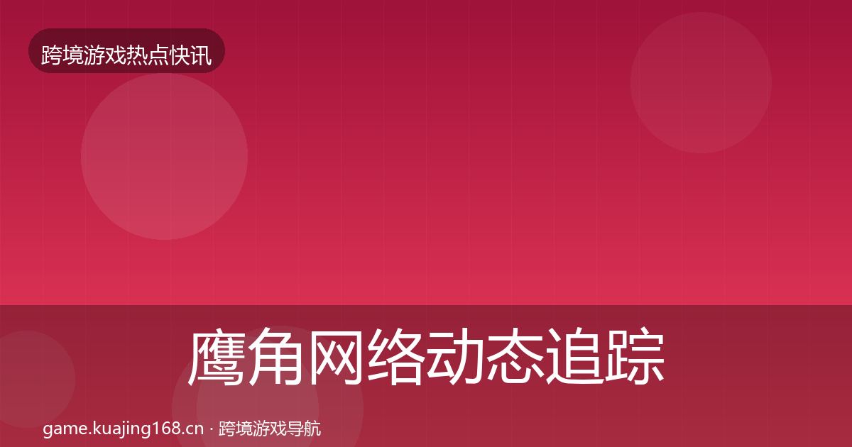 鹰角网络动态追踪全指南:一线