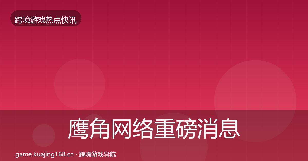 鹰角网络重磅消息全指南：深度