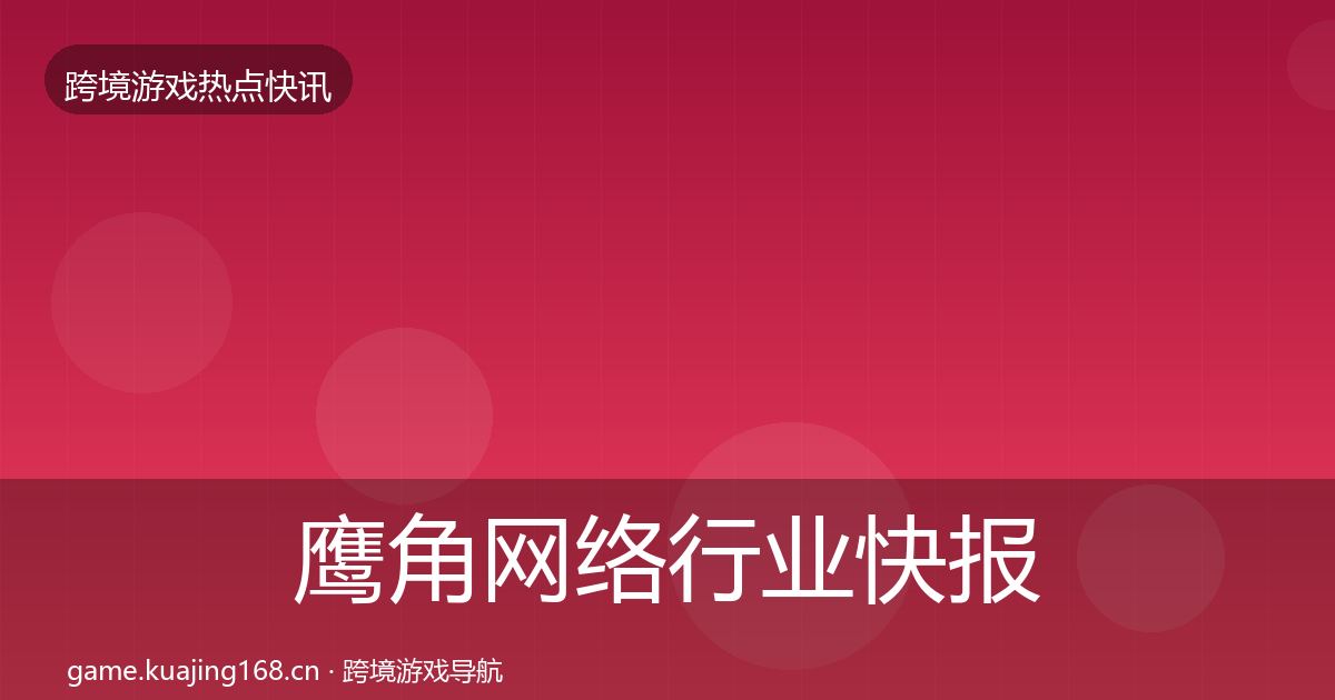 鹰角网络行业快报全指南：官方