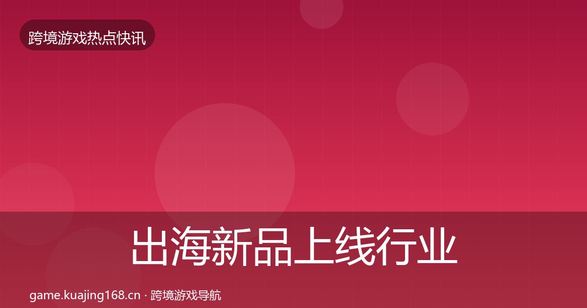 出海新品上线行业快讯全指南：最新