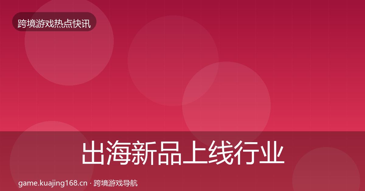 出海新品上线行业快报全指南：深度