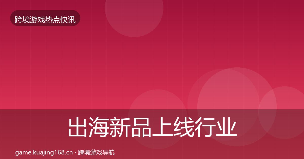 出海新品上线行业快报全指南：实用