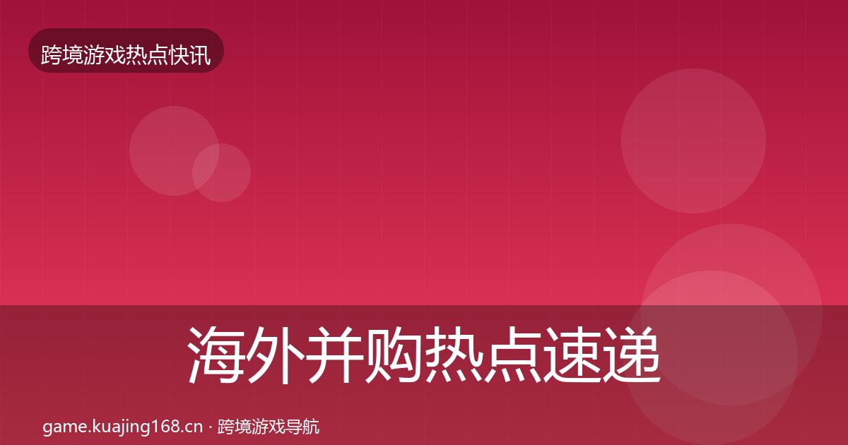 海外并购热点速递全指南：最新