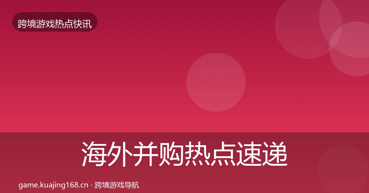 海外并购热点速递全指南：全面