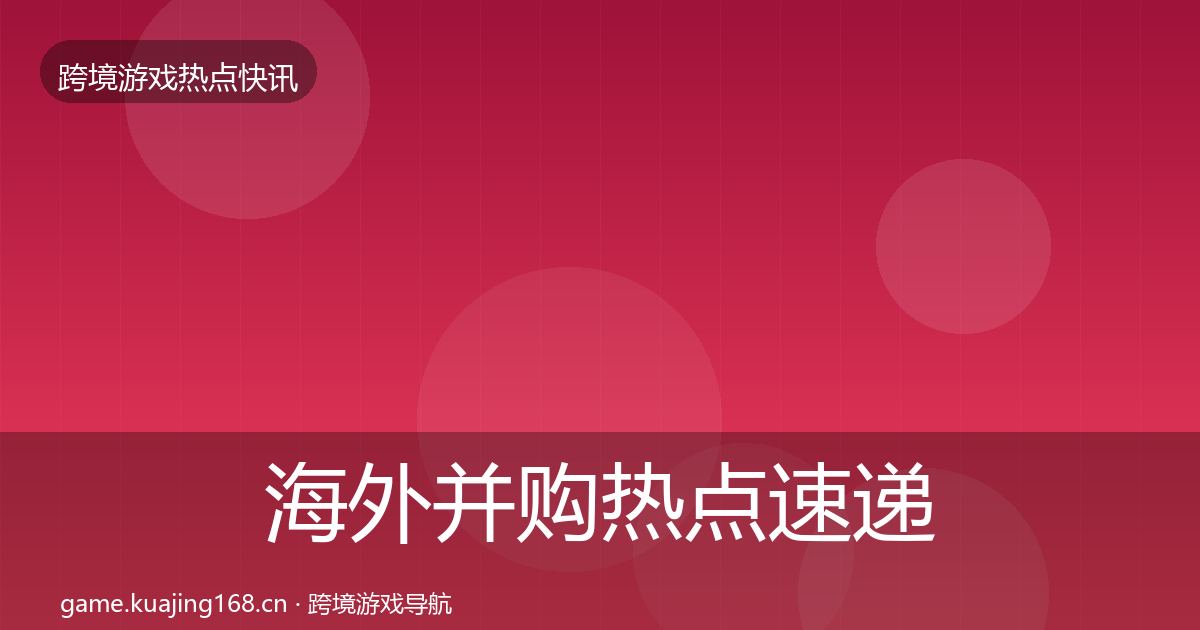 海外并购热点速递全指南：深度