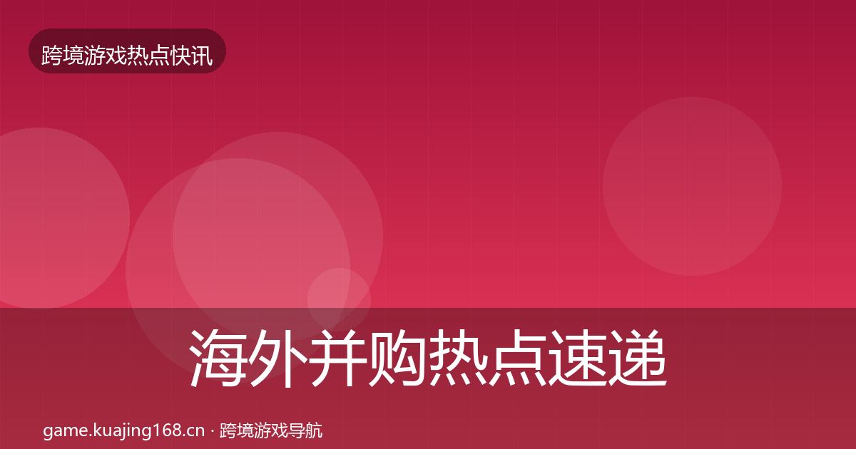 海外并购热点速递全指南：官方