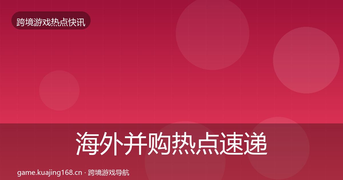 海外并购热点速递全指南：一线