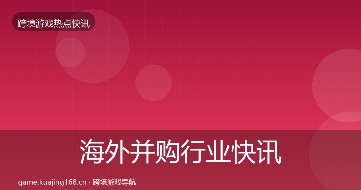 海外并购行业快讯全指南：深度