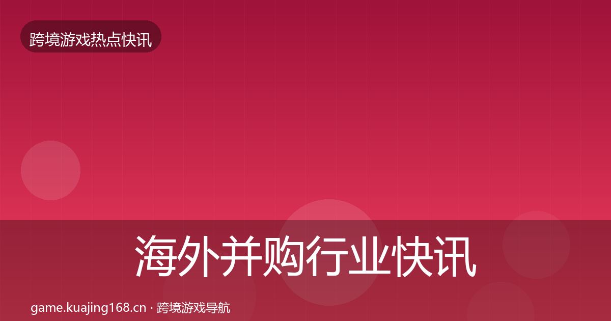 海外并购行业快讯全指南:官方